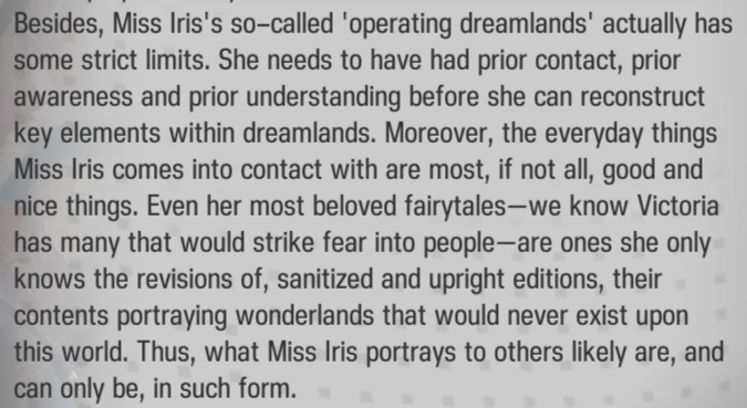 Besides, Miss Iris's so-called 'operating dreamlands' actually has some strict limits. She needs to have had prior contact, prior awareness and prior understanding before she can reconstruct key elements within dreamlands. Moreover, the everyday things Miss Iris comes into contact with are most, if not all, good and nice things. Even her most beloved fairytales—we know Victoria has many that would strike fear into people—are ones she only knows the revisions of, sanitized and upright editions, their contents portraying wonderlands that would never exist upon this world. Thus, what Miss Iris portrays to others likely are, and can only be, in such form.